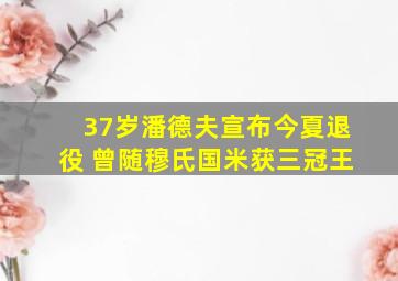 37岁潘德夫宣布今夏退役 曾随穆氏国米获三冠王